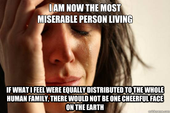 I am now the most 
miserable person living If what I feel were equally distributed to the whole human family, there would not be one cheerful face on the earth - I am now the most 
miserable person living If what I feel were equally distributed to the whole human family, there would not be one cheerful face on the earth  First World Problems