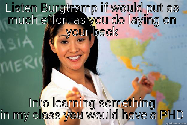 LISTEN BURGTRAMP IF WOULD PUT AS MUCH EFFORT AS YOU DO LAYING ON YOUR BACK INTO LEARNING SOMETHING IN MY CLASS YOU WOULD HAVE A PHD Unhelpful High School Teacher