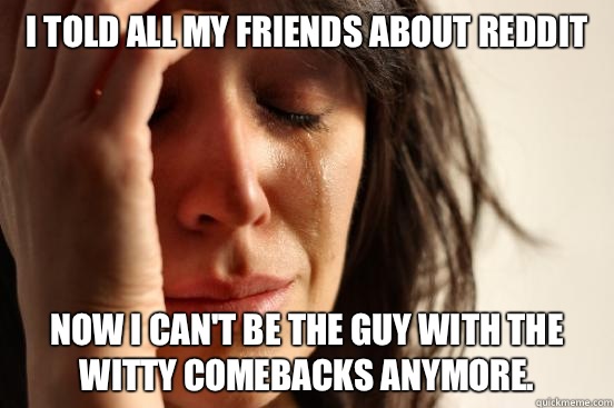 I told all my friends about Reddit now I can't be the guy with the witty comebacks anymore.   First World Problems