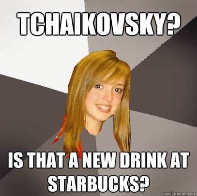 Tchaikovsky? IS THAT A NEW DRINK AT STARBUCKS?  Musically Oblivious 8th Grader