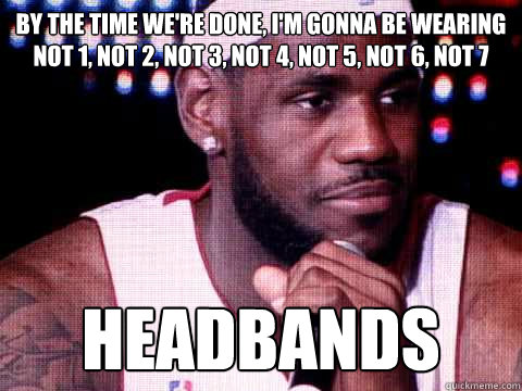 By the time we're done, I'm gonna be wearing not 1, not 2, not 3, not 4, not 5, not 6, not 7 HEADBANDS  