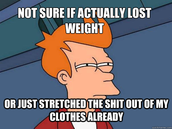 Not sure if actually lost weight Or just stretched the shit out of my clothes already  Futurama Fry