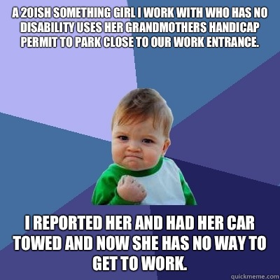 A 20ish something girl I work with who has no disability uses her grandmothers handicap permit to park close to our work entrance. I reported her and had her car towed and now she has no way to get to work.  Success Kid