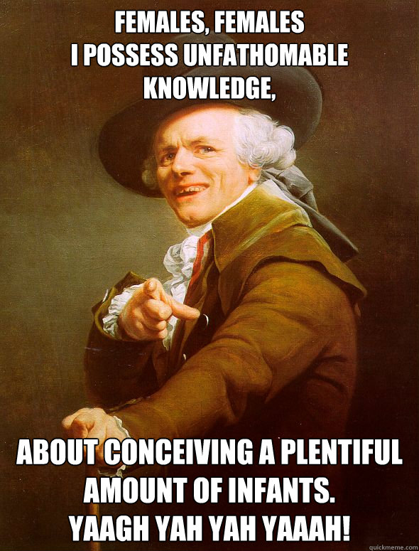 Females, Females
I possess unfathomable knowledge,

 about conceiving a plentiful amount of infants.
YAAGH YAH YAH﻿ YAAAH!  Joseph Ducreux