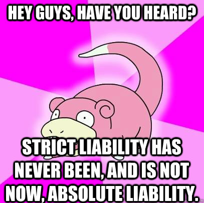 hey guys, have you heard? Strict liability has never been, and is not now, absolute liability.  Slowpoke