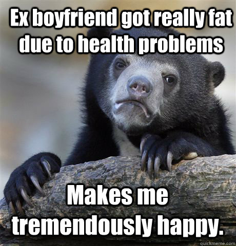 Ex boyfriend got really fat due to health problems Makes me tremendously happy.  Confession Bear