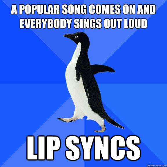 A POPULAR SONG COMES ON AND EVERYBODY SINGS OUT LOUD LIP SYNCS  