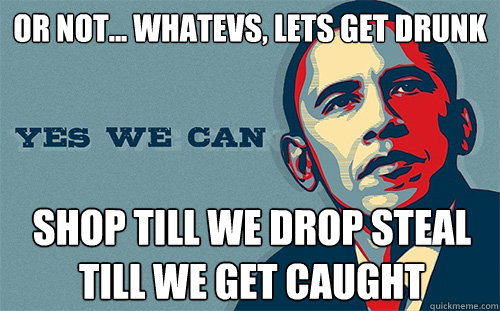 or not... whatevs, lets get drunk SHOP TILL WE DROP STEAL TILL WE GET CAUGHT  Scumbag Obama