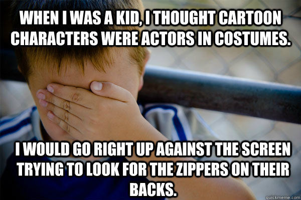 When I was a kid, I thought cartoon characters were actors in costumes. I would go right up against the screen trying to look for the zippers on their backs.  Confession kid