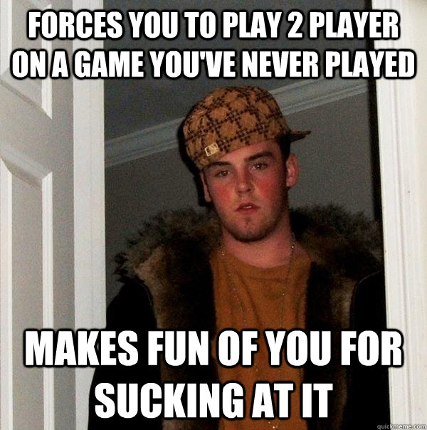 forces you to play 2 player on a game you've never played makes fun of you for sucking at it  Scumbag Steve