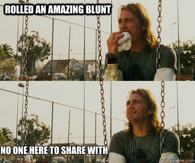 Rolled an amazing blunt No one here to share with  - Rolled an amazing blunt No one here to share with   First World Stoner Problems