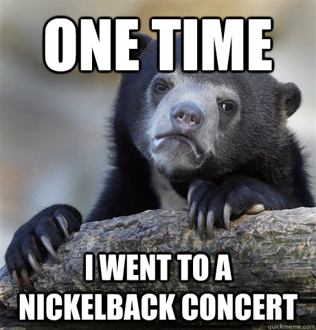 one time i went to a nickelback concert  Confession Bear