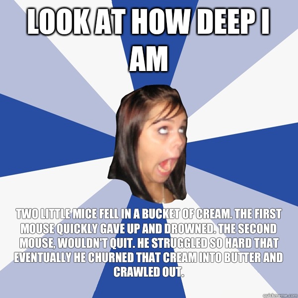 Look at how deep I am Two little mice fell in a bucket of cream. The first mouse quickly gave up and drowned. The second mouse, wouldn't quit. He struggled so hard that eventually he churned that cream into butter and crawled out.
  Annoying Facebook Girl