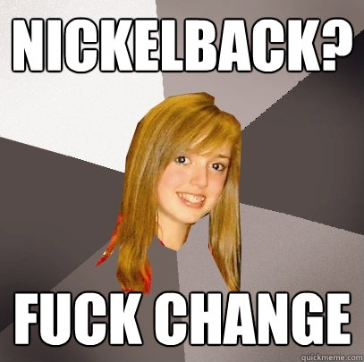 Nickelback? fuck change  Musically Oblivious 8th Grader