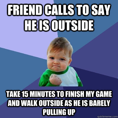 Friend calls to say he is outside Take 15 minutes to finish my game and walk outside as he is barely pulling up  Success Kid