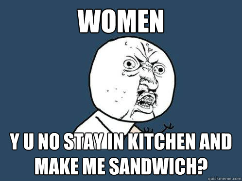 women y u no stay in kitchen and make me sandwich?  Y U No