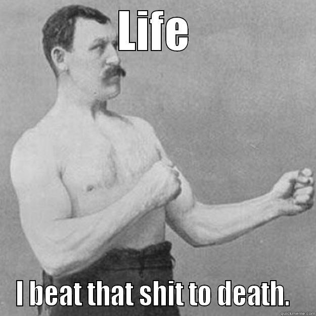 LIFE I BEAT THAT SHIT TO DEATH.  overly manly man