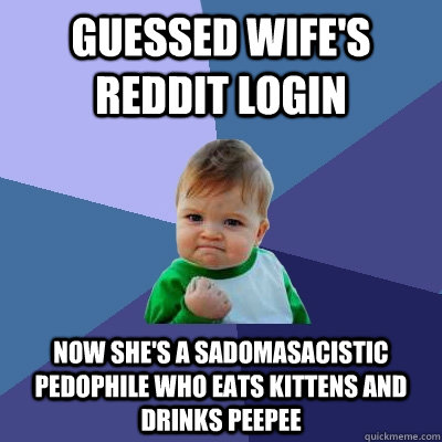 GUESSED WIFE'S REDDIT LOGIN NOW SHE'S A SADOMASACISTIC PEDOPHILE WHO EATS KITTENS AND DRINKS PEEPEE - GUESSED WIFE'S REDDIT LOGIN NOW SHE'S A SADOMASACISTIC PEDOPHILE WHO EATS KITTENS AND DRINKS PEEPEE  Success Kid