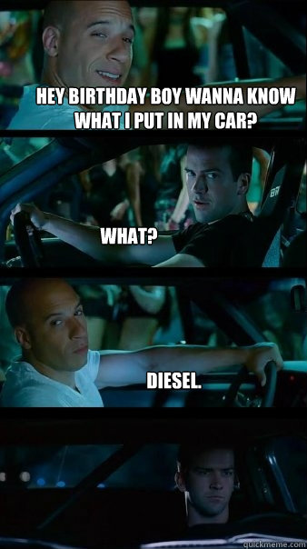 Hey birthday boy wanna know what I put in my car? What? Diesel.  Fast and Furious