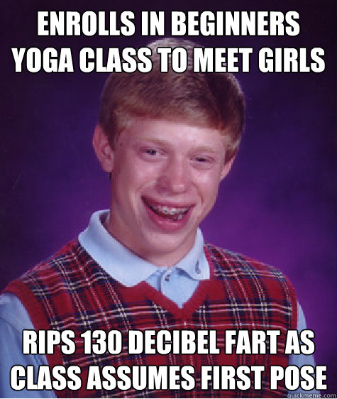 ENROLLS IN BEGINNERS YOGA CLASS TO MEET GIRLS
 RIPS 130 DECIBEL FART AS CLASS ASSUMES FIRST POSE
  Bad Luck Brian