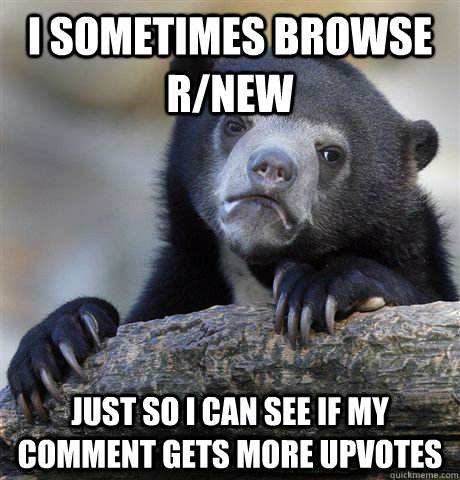 I sometimes browse r/new  Just so I can see if my comment gets more upvotes  Confession Bear