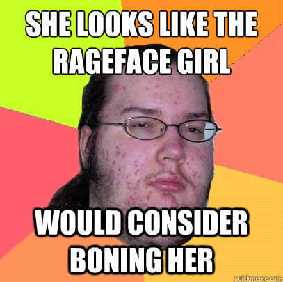 she looks like the rageface girl would consider boning her  Butthurt Dweller