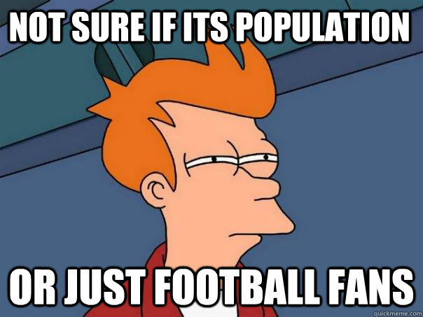 Not sure if ITS POPULATION Or just FOOTBALL FANS  Futurama Fry