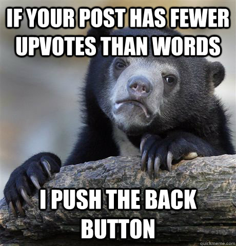 If your post has fewer upvotes than words I push the back button  Confession Bear