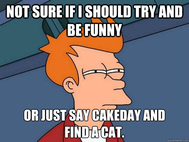 not sure if I should try and be funny or just say cakeday and 
find a cat.  Futurama Fry