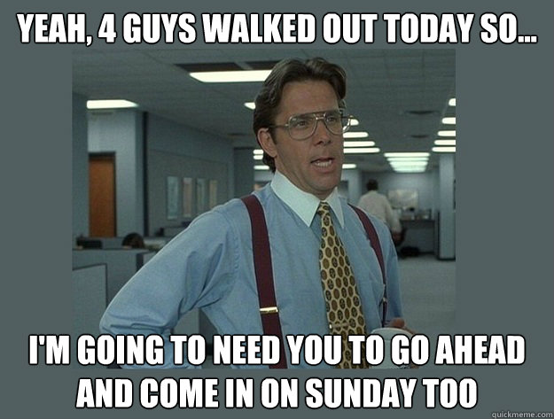 Yeah, 4 guys walked out today so... I'm going to need you to go ahead and come in on Sunday too - Yeah, 4 guys walked out today so... I'm going to need you to go ahead and come in on Sunday too  Office Space Lumbergh