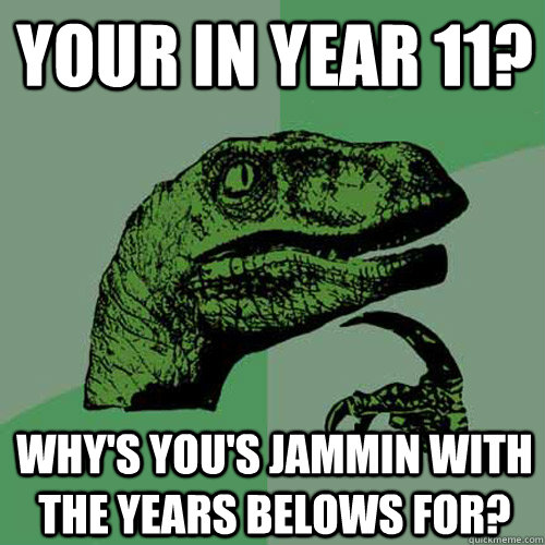 your in year 11? why's you's jammin with the years belows for?  Philosoraptor