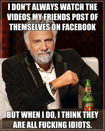 I don't always watch the videos my friends post of themselves on facebook but when i do, I think they are all fucking idiots.   Dos Equis man