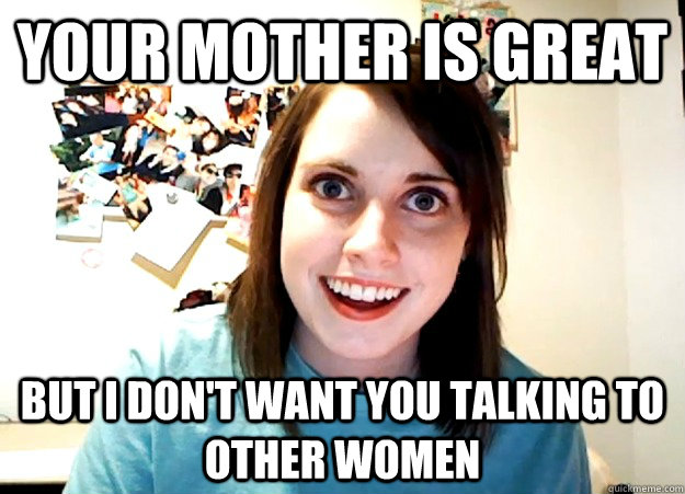 your mother is great  But i don't want you talking to other women - your mother is great  But i don't want you talking to other women  Overly Attached Girlfriend