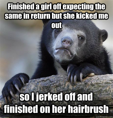 Finished a girl off expecting the same in return but she kicked me out so I jerked off and finished on her hairbrush - Finished a girl off expecting the same in return but she kicked me out so I jerked off and finished on her hairbrush  Confession Bear