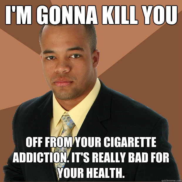 I'M GONNA KILL YOU OFF FROM YOUR CIGARETTE ADDICTION. IT'S REALLY BAD FOR YOUR HEALTH.  Successful Black Man