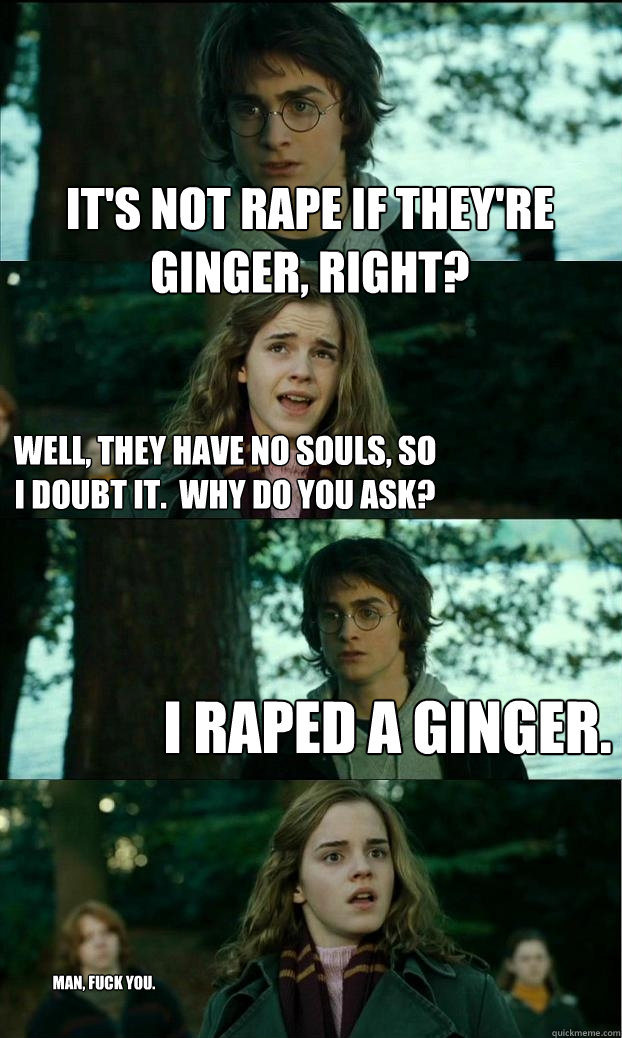 it's not rape if they're ginger, right? well, they have no souls, so I doubt it.  why do you ask? i raped a ginger. man, fuck you.  Horny Harry