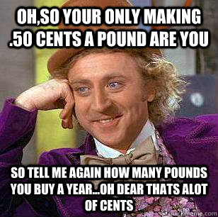 oh,so your only making .50 cents a pound are you So tell me again how many pounds you buy a year...oh dear thats alot of cents - oh,so your only making .50 cents a pound are you So tell me again how many pounds you buy a year...oh dear thats alot of cents  Condescending Wonka