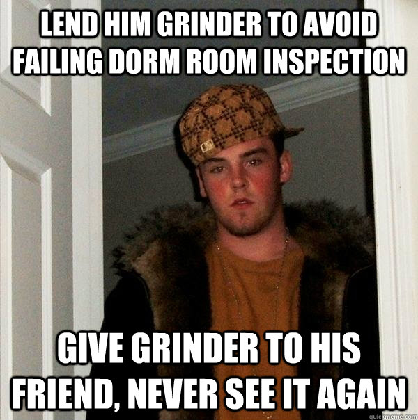 LEND HIM GRINDER TO AVOID FAILING DORM ROOM INSPECTION GIVE GRINDER TO HIS FRIEND, NEVER SEE IT AGAIN  Scumbag Steve