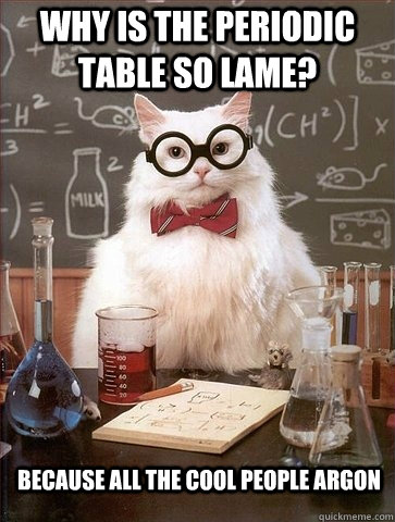 Why is the periodic table so lame? Because all the cool people argon  Chemistry Cat