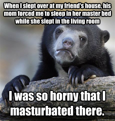 When I slept over at my friend's house, his mom forced me to sleep in her master bed while she slept in the living room I was so horny that I masturbated there.  Confession Bear