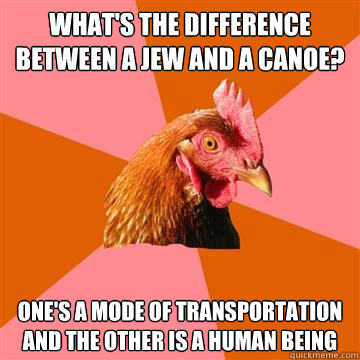 What's the difference between a Jew and a canoe? One's a mode of transportation and the other is a human being  Anti-Joke Chicken