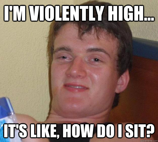 I'm violently high... It's like, how do I sit?  10 Guy