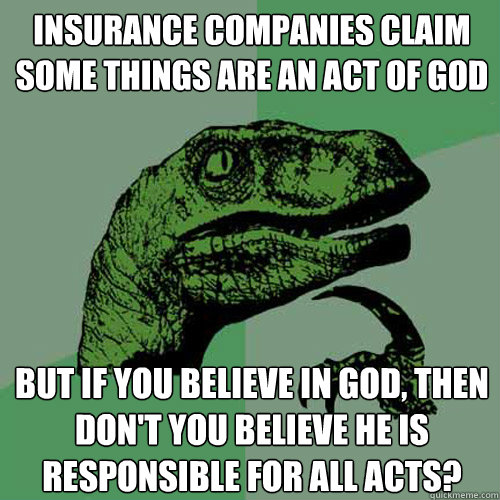 insurance companies claim some things are an act of god but if you believe in god, then don't you believe he is responsible for all acts?  Philosoraptor