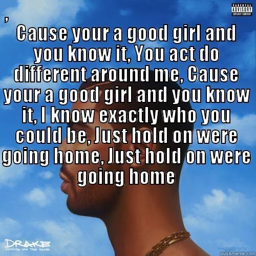 ,                                                                    CAUSE YOUR A GOOD GIRL AND YOU KNOW IT, YOU ACT DO DIFFERENT AROUND ME, CAUSE YOUR A GOOD GIRL AND YOU KNOW IT, I KNOW EXACTLY WHO YOU COULD BE, JUST HOLD ON WERE GOING HOME, JUST HOLD O  Misc