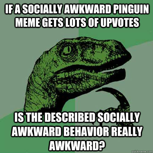 if a socially awkward pinguin meme gets lots of upvotes is the described socially awkward behavior really awkward?  Philosoraptor