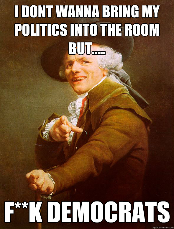 I dont wanna bring my politics into the room but.....
 F**k Democrats
  Joseph Ducreux