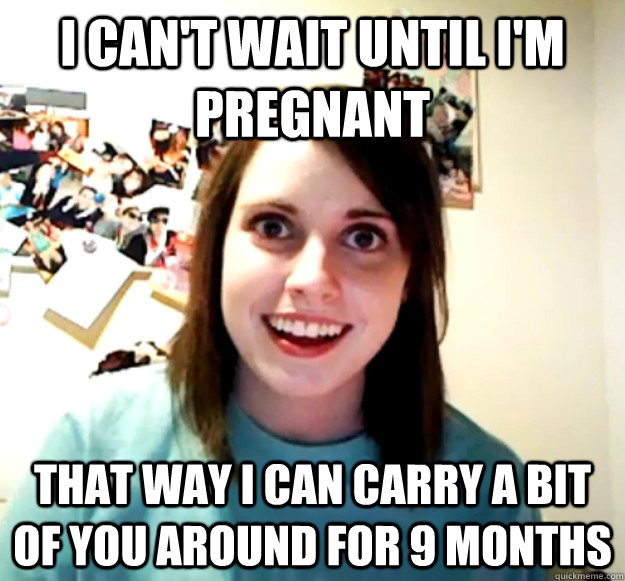 I can't wait until I'm pregnant  That way i can carry a bit of you around for 9 months  Overly Attached Girlfriend