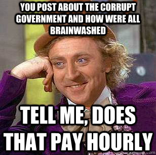 YOU POST ABOUT THE CORRUPT GOVERNMENT and how were all brainwashed  TELL ME, does that pay hourly   Condescending Wonka