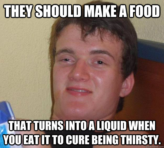 They should make a food   That turns into a liquid when you eat it to cure being thirsty.   10 Guy