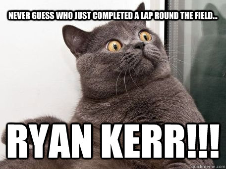 never guess who just completed a lap round the field... ryan kerr!!!  conspiracy cat